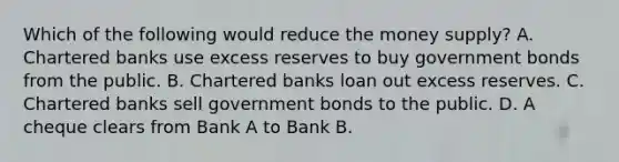 Which of the following would reduce the money supply? A. Chartered banks use excess reserves to buy government bonds from the public. B. Chartered banks loan out excess reserves. C. Chartered banks sell government bonds to the public. D. A cheque clears from Bank A to Bank B.