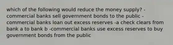 which of the following would reduce the money supply? -commercial banks sell government bonds to the public -commercial banks loan out excess reserves -a check clears from bank a to bank b -commercial banks use excess reserves to buy government bonds from the public