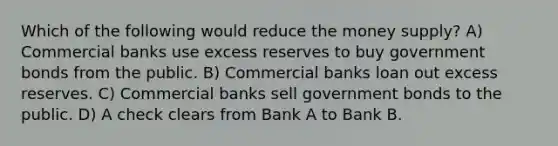 Which of the following would reduce the money supply? A) Commercial banks use excess reserves to buy government bonds from the public. B) Commercial banks loan out excess reserves. C) Commercial banks sell government bonds to the public. D) A check clears from Bank A to Bank B.