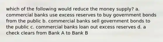 which of the following would reduce the money supply? a. commercial banks use excess reserves to buy government bonds from the public b. commercial banks sell government bonds to the public c. commercial banks loan out excess reserves d. a check clears from Bank A to Bank B