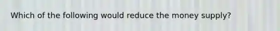 Which of the following would reduce the money supply?