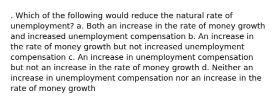 . Which of the following would reduce the natural rate of unemployment? a. Both an increase in the rate of money growth and increased unemployment compensation b. An increase in the rate of money growth but not increased unemployment compensation c. An increase in unemployment compensation but not an increase in the rate of money growth d. Neither an increase in unemployment compensation nor an increase in the rate of money growth