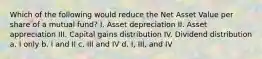 Which of the following would reduce the Net Asset Value per share of a mutual fund? I. Asset depreciation II. Asset appreciation III. Capital gains distribution IV. Dividend distribution a. I only b. I and II c. III and IV d. I, III, and IV