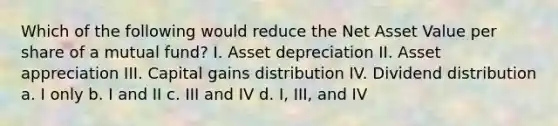 Which of the following would reduce the Net Asset Value per share of a mutual fund? I. Asset depreciation II. Asset appreciation III. Capital gains distribution IV. Dividend distribution a. I only b. I and II c. III and IV d. I, III, and IV