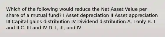 Which of the following would reduce the Net Asset Value per share of a mutual fund? I Asset depreciation II Asset appreciation III Capital gains distribution IV Dividend distribution A. I only B. I and II C. III and IV D. I, III, and IV