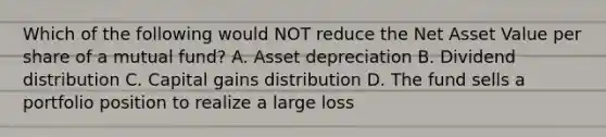 Which of the following would NOT reduce the Net Asset Value per share of a mutual fund? A. Asset depreciation B. Dividend distribution C. Capital gains distribution D. The fund sells a portfolio position to realize a large loss