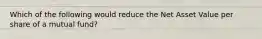 Which of the following would reduce the Net Asset Value per share of a mutual fund?