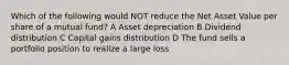 Which of the following would NOT reduce the Net Asset Value per share of a mutual fund? A Asset depreciation B Dividend distribution C Capital gains distribution D The fund sells a portfolio position to realize a large loss