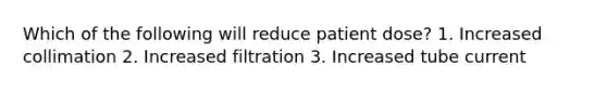 Which of the following will reduce patient dose? 1. Increased collimation 2. Increased filtration 3. Increased tube current