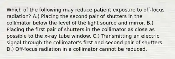 Which of the following may reduce patient exposure to off-focus radiation? A.) Placing the second pair of shutters in the collimator below the level of the light source and mirror. B.) Placing the first pair of shutters in the collimator as close as possible to the x-ray tube window. C.) Transmitting an electric signal through the collimator's first and second pair of shutters. D.) Off-focus radiation in a collimator cannot be reduced.