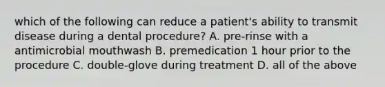 which of the following can reduce a patient's ability to transmit disease during a dental procedure? A. pre-rinse with a antimicrobial mouthwash B. premedication 1 hour prior to the procedure C. double-glove during treatment D. all of the above