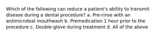 Which of the following can reduce a patient's ability to transmit disease during a dental procedure? a. Pre-rinse with an antimicrobial mouthwash b. Premedication 1 hour prior to the procedure c. Double-glove during treatment d. All of the above