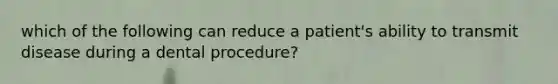 which of the following can reduce a patient's ability to transmit disease during a dental procedure?