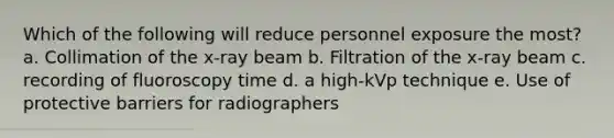 Which of the following will reduce personnel exposure the most? a. Collimation of the x-ray beam b. Filtration of the x-ray beam c. recording of fluoroscopy time d. a high-kVp technique e. Use of protective barriers for radiographers