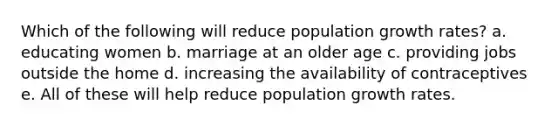 Which of the following will reduce population growth rates? a. educating women b. marriage at an older age c. providing jobs outside the home d. increasing the availability of contraceptives e. All of these will help reduce population growth rates.