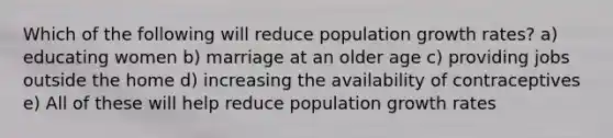 Which of the following will reduce population growth rates? a) educating women b) marriage at an older age c) providing jobs outside the home d) increasing the availability of contraceptives e) All of these will help reduce population growth rates