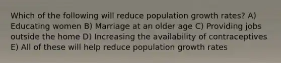 Which of the following will reduce population growth rates? A) Educating women B) Marriage at an older age C) Providing jobs outside the home D) Increasing the availability of contraceptives E) All of these will help reduce population growth rates