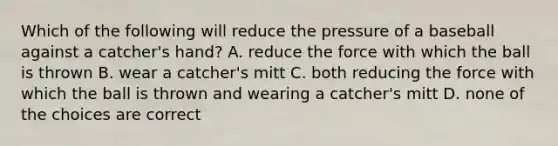 Which of the following will reduce the pressure of a baseball against a catcher's hand? A. reduce the force with which the ball is thrown B. wear a catcher's mitt C. both reducing the force with which the ball is thrown and wearing a catcher's mitt D. none of the choices are correct