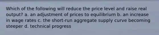 Which of the following will reduce the price level and raise real output? a. an adjustment of prices to equilibrium b. an increase in wage rates c. the short-run aggregate supply curve becoming steeper d. technical progress