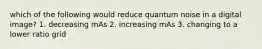 which of the following would reduce quantum noise in a digital image? 1. decreasing mAs 2. increasing mAs 3. changing to a lower ratio grid