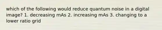 which of the following would reduce quantum noise in a digital image? 1. decreasing mAs 2. increasing mAs 3. changing to a lower ratio grid