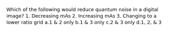 Which of the following would reduce quantum noise in a digital image? 1. Decreasing mAs 2. Increasing mAs 3. Changing to a lower ratio grid a.1 & 2 only b.1 & 3 only c.2 & 3 only d.1, 2, & 3