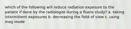 which of the following will reduce radiation exposure to the patient if done by the radiologist during a fluoro study? a. taking intermittent exposures b. decreasing the field of view c. using mag mode