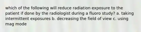 which of the following will reduce radiation exposure to the patient if done by the radiologist during a fluoro study? a. taking intermittent exposures b. decreasing the field of view c. using mag mode