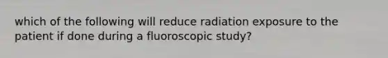 which of the following will reduce radiation exposure to the patient if done during a fluoroscopic study?