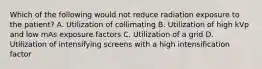 Which of the following would not reduce radiation exposure to the patient? A. Utilization of collimating B. Utilization of high kVp and low mAs exposure factors C. Utilization of a grid D. Utilization of intensifying screens with a high intensification factor