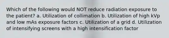 Which of the following would NOT reduce radiation exposure to the patient? a. Utilization of collimation b. Utilization of high kVp and low mAs exposure factors c. Utilization of a grid d. Utilization of intensifying screens with a high intensification factor