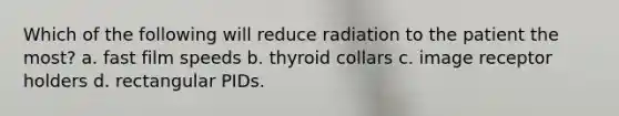 Which of the following will reduce radiation to the patient the most? a. fast film speeds b. thyroid collars c. image receptor holders d. rectangular PIDs.