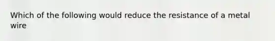 Which of the following would reduce the resistance of a metal wire