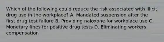 Which of the following could reduce the risk associated with illicit drug use in the workplace? A. Mandated suspension after the first drug test failure B. Providing naloxone for workplace use C. Monetary fines for positive drug tests D. Eliminating workers compensation