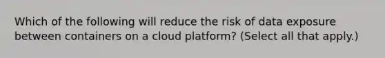 Which of the following will reduce the risk of data exposure between containers on a cloud platform? (Select all that apply.)