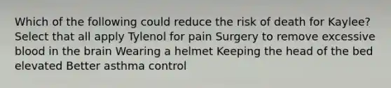 Which of the following could reduce the risk of death for Kaylee? Select that all apply Tylenol for pain Surgery to remove excessive blood in the brain Wearing a helmet Keeping the head of the bed elevated Better asthma control