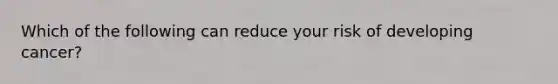 Which of the following can reduce your risk of developing cancer?