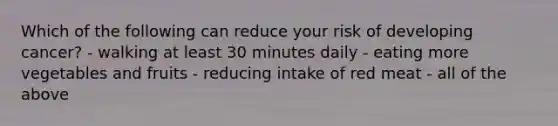 Which of the following can reduce your risk of developing cancer? - walking at least 30 minutes daily - eating more vegetables and fruits - reducing intake of red meat - all of the above