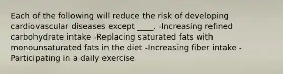 Each of the following will reduce the risk of developing cardiovascular diseases except ____. -Increasing refined carbohydrate intake -Replacing saturated fats with monounsaturated fats in the diet -Increasing fiber intake -Participating in a daily exercise