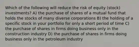 Which of the following will reduce the risk of equity (stock) investments? A) the purchase of shares of a mutual fund that holds the stocks of many diverse corporations B) the holding of a specific stock in your portfolio for only a short period of time C) the purchase of shares in firms doing business only in the construction industry D) the purchase of shares in firms doing business only in the petroleum industry