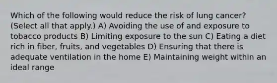 Which of the following would reduce the risk of lung cancer? (Select all that apply.) A) Avoiding the use of and exposure to tobacco products B) Limiting exposure to the sun C) Eating a diet rich in fiber, fruits, and vegetables D) Ensuring that there is adequate ventilation in the home E) Maintaining weight within an ideal range