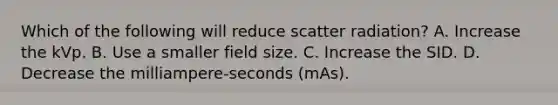 Which of the following will reduce scatter radiation? A. Increase the kVp. B. Use a smaller field size. C. Increase the SID. D. Decrease the milliampere-seconds (mAs).