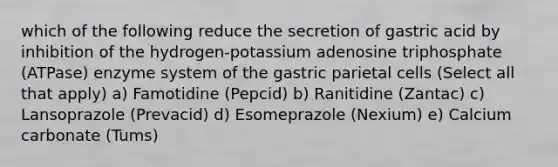 which of the following reduce the secretion of gastric acid by inhibition of the hydrogen-potassium adenosine triphosphate (ATPase) enzyme system of the gastric parietal cells (Select all that apply) a) Famotidine (Pepcid) b) Ranitidine (Zantac) c) Lansoprazole (Prevacid) d) Esomeprazole (Nexium) e) Calcium carbonate (Tums)