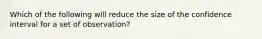 Which of the following will reduce the size of the confidence interval for a set of observation?