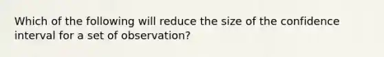 Which of the following will reduce the size of the confidence interval for a set of observation?