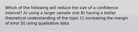 Which of the following will reduce the size of a confidence interval? A) using a larger sample size B) having a better theoretical understanding of the topic C) increasing the margin of error D) using qualitative data