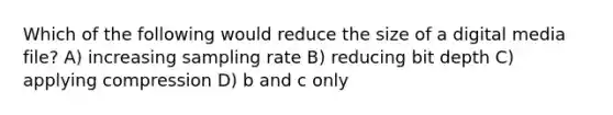 Which of the following would reduce the size of a digital media file? A) increasing sampling rate B) reducing bit depth C) applying compression D) b and c only