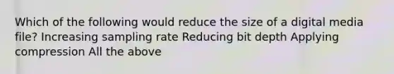 Which of the following would reduce the size of a digital media file? Increasing sampling rate Reducing bit depth Applying compression All the above