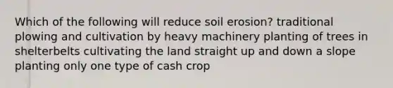 Which of the following will reduce soil erosion? traditional plowing and cultivation by heavy machinery planting of trees in shelterbelts cultivating the land straight up and down a slope planting only one type of cash crop