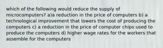 which of the following would reduce the supply of microcomputers? a)a reduction in the price of computers b) a technological improvement that lowers the cost of producing the computers c) a reduction in the price of computer chips used to produce the computers d) higher wage rates for the workers that assemble for the computers